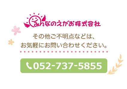 みんなのえがお株式会社その他ご不明点などは、 お気軽にお問い合わせください。052-799-9617